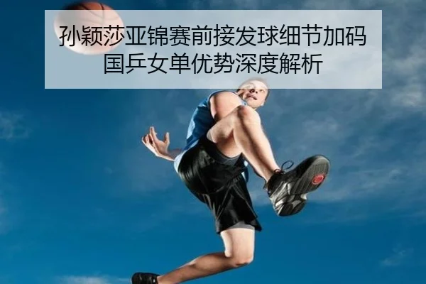 孙颖莎亚锦赛前接发球细节加码 国乒女单优势深度解析（KAIYUN）